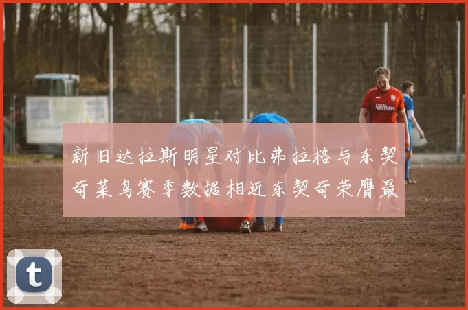 新旧达拉斯明星对比弗拉格与东契奇菜鸟赛季数据相近东契奇荣膺最佳新秀