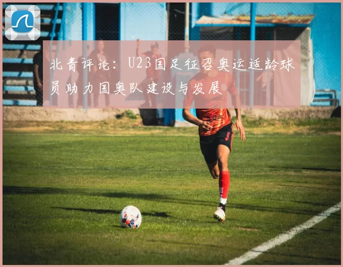 北青评论：U23国足征召奥运适龄球员助力国奥队建设与发展