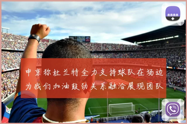 申京称杜兰特全力支持球队在场边为我们加油鼓劲关系融洽展现团队精神