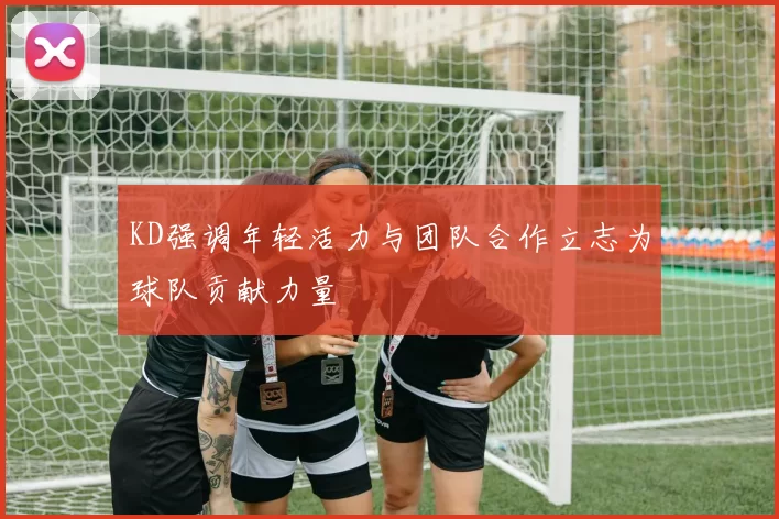 KD强调年轻活力与团队合作立志为球队贡献力量