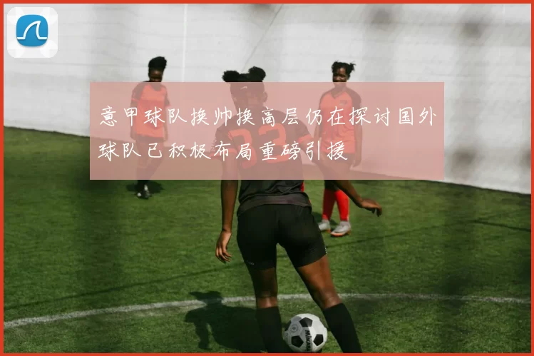意甲球队换帅换高层仍在探讨国外球队已积极布局重磅引援