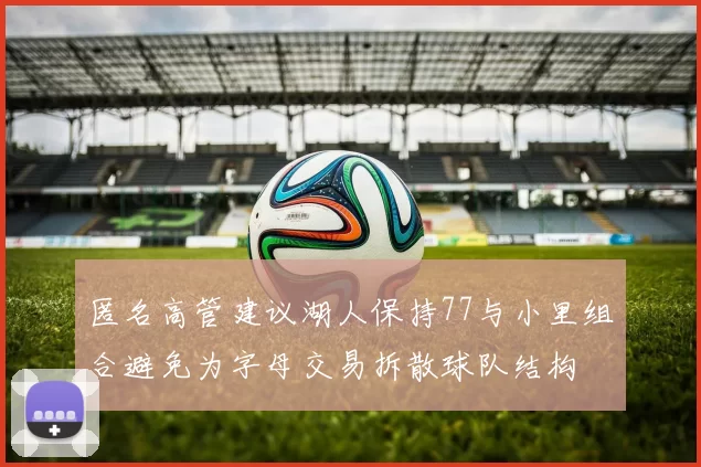 匿名高管建议湖人保持77与小里组合避免为字母交易拆散球队结构