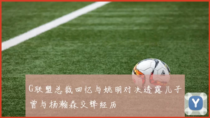 G联盟总裁回忆与姚明对决透露儿子曾与杨瀚森交锋经历