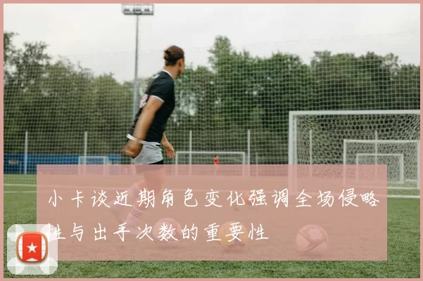 小卡谈近期角色变化强调全场侵略性与出手次数的重要性