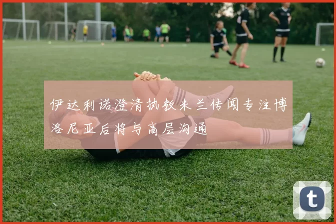 伊达利诺澄清执教米兰传闻专注博洛尼亚后将与高层沟通