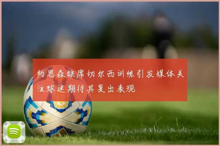 约恩森缺席切尔西训练引发媒体关注球迷期待其复出表现