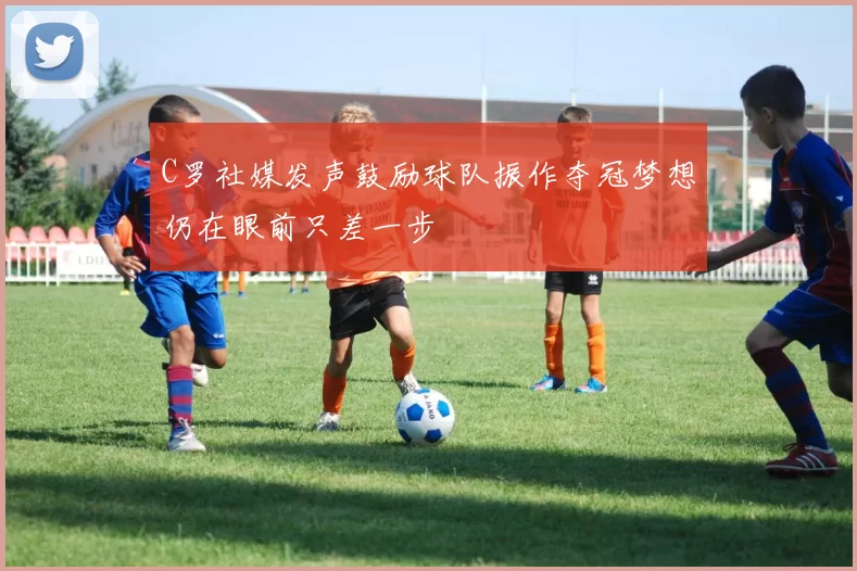 C罗社媒发声鼓励球队振作夺冠梦想仍在眼前只差一步