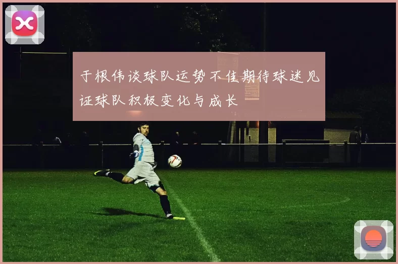 于根伟谈球队运势不佳期待球迷见证球队积极变化与成长