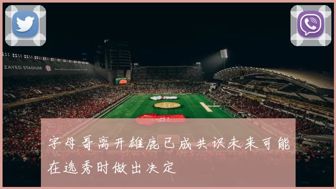 字母哥离开雄鹿已成共识未来可能在选秀时做出决定