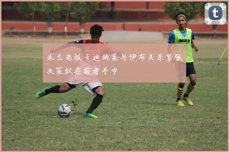 米兰老板卡迪纳莱与伊布关系紧张决策权在前者手中