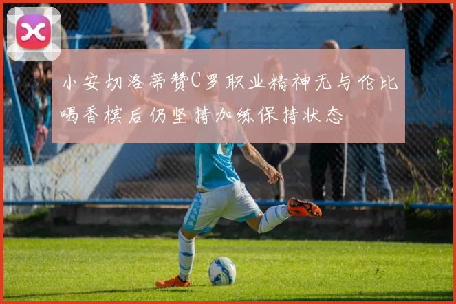 小安切洛蒂赞C罗职业精神无与伦比喝香槟后仍坚持加练保持状态