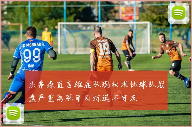 杰弗森直言雄鹿队现状堪忧球队崩盘严重离冠军目标遥不可及