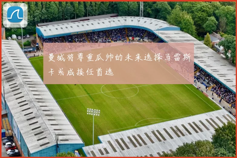 曼城将尊重瓜帅的未来选择马雷斯卡或成接任首选