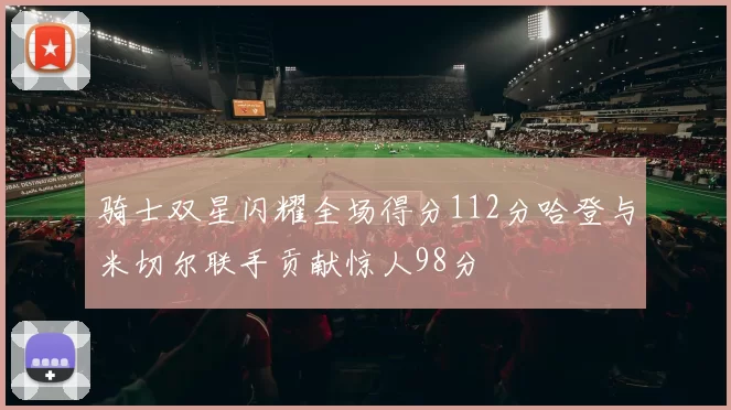 骑士双星闪耀全场得分112分哈登与米切尔联手贡献惊人98分