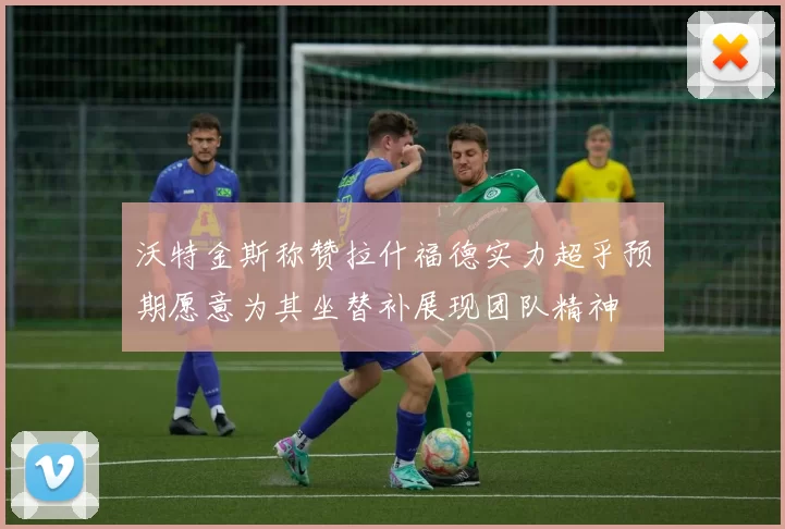 沃特金斯称赞拉什福德实力超乎预期愿意为其坐替补展现团队精神