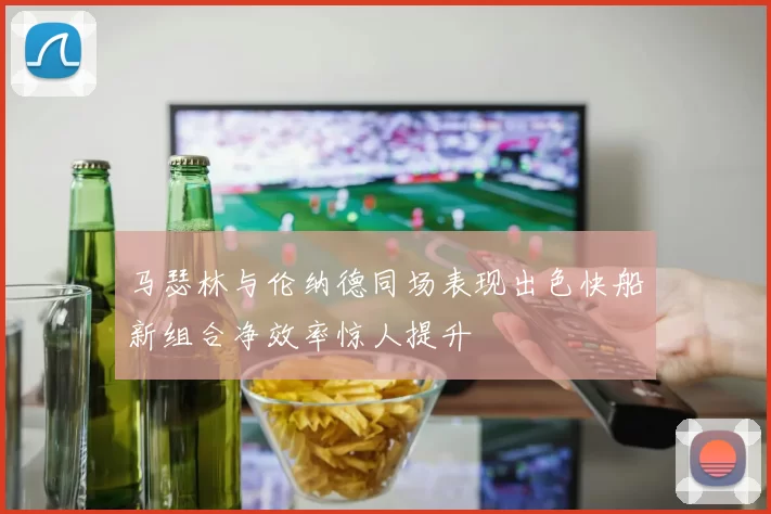 马瑟林与伦纳德同场表现出色快船新组合净效率惊人提升