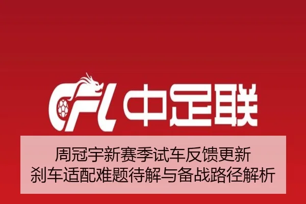 周冠宇新赛季试车反馈更新 刹车适配难题待解与备战路径解析