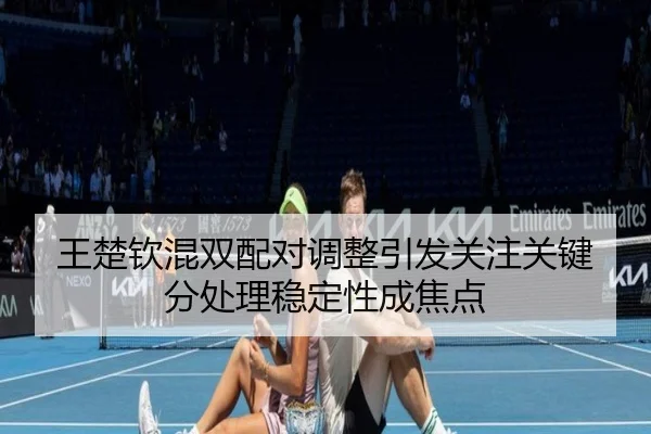 王楚钦混双配对调整引发关注关键分处理稳定性成焦点